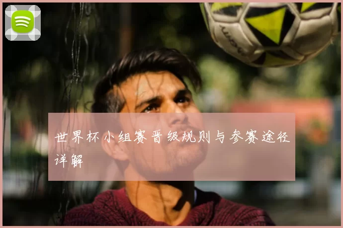 世界杯小组赛晋级规则与参赛途径详解