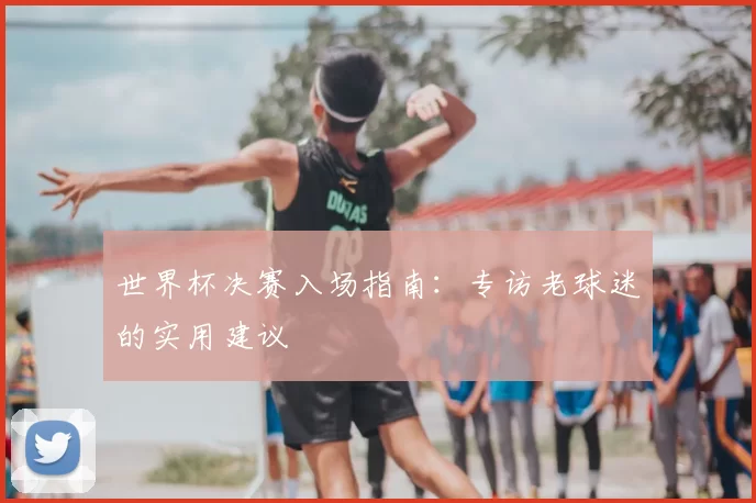 世界杯决赛入场指南:专访老球迷的实用建议
