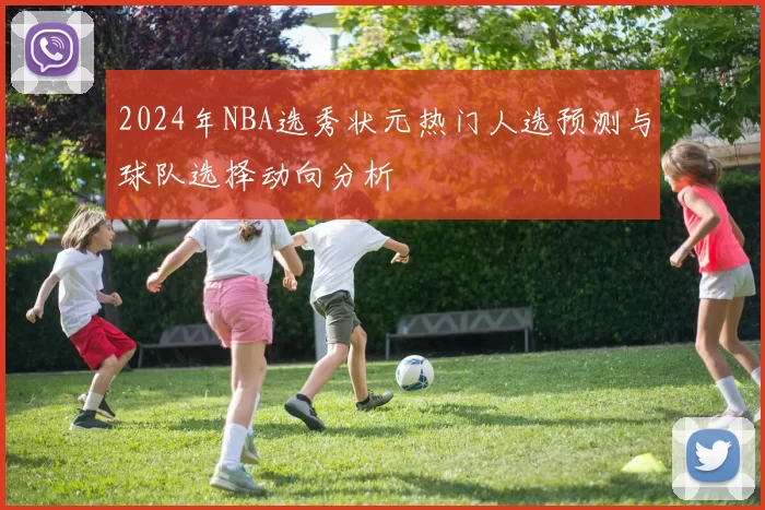 2024年NBA选秀状元热门人选预测与球队选择动向分析