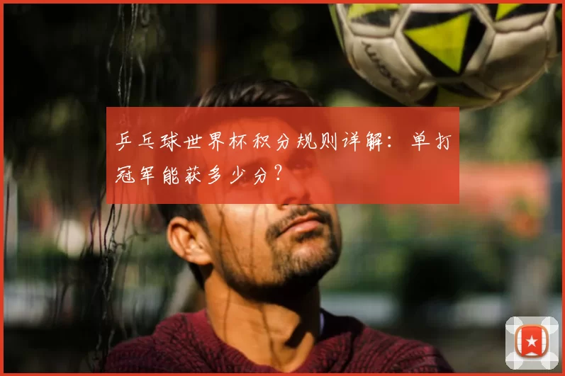 乒乓球世界杯积分规则详解:单打冠军能获多少分?