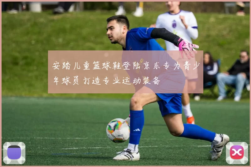 安踏儿童篮球鞋登陆京东专为青少年球员打造专业运动装备
