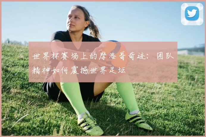 世界杯赛场上的摩洛哥奇迹:团队精神如何震撼世界足坛