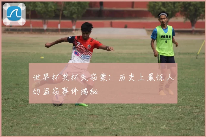 世界杯奖杯失窃案:历史上最惊人的盗窃事件揭秘