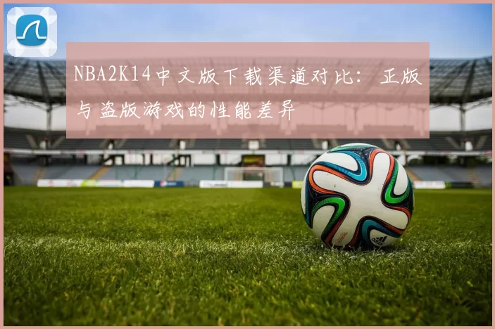 NBA2K14中文版下载渠道对比：正版与盗版游戏的性能差异