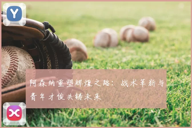 阿森纳重塑辉煌之路:战术革新与青年才俊共铸未来