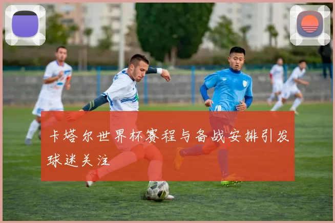 卡塔尔世界杯赛程与备战安排引发球迷关注