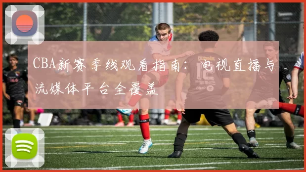 CBA新赛季线观看指南:电视直播与流媒体平台全覆盖