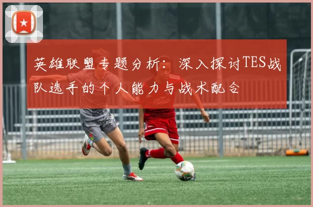 英雄联盟专题分析:深入探讨TES战队选手的个人能力与战术配合