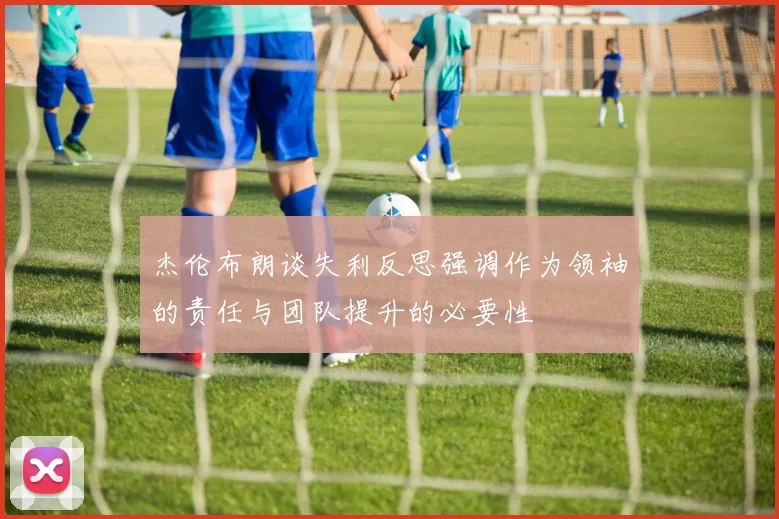 杰伦布朗谈失利反思强调作为领袖的责任与团队提升的必要性