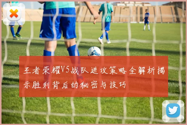 王者荣耀V5战队进攻策略全解析揭示胜利背后的秘密与技巧