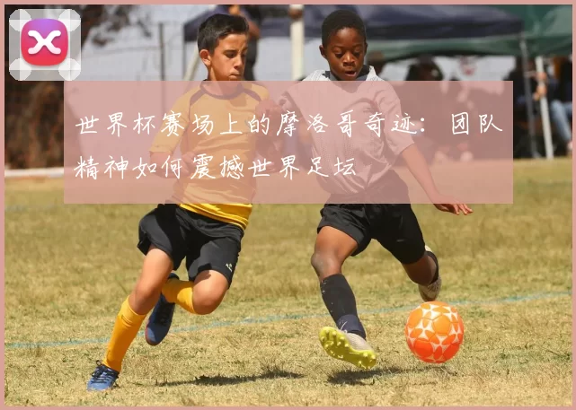 世界杯赛场上的摩洛哥奇迹：团队精神如何震撼世界足坛