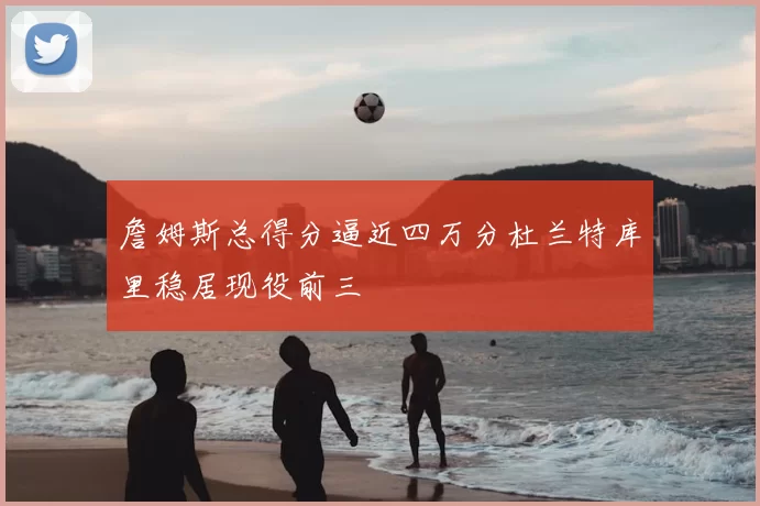 詹姆斯总得分逼近四万分杜兰特库里稳居现役前三