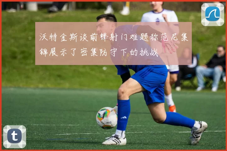 沃特金斯谈前锋射门难题称范尼集锦展示了密集防守下的挑战