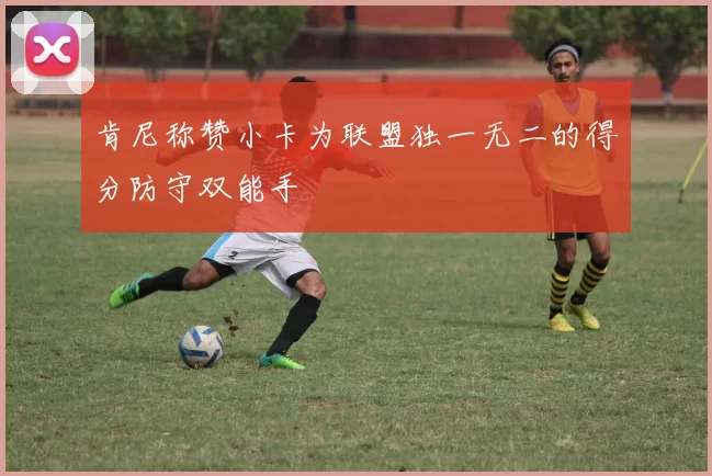 肯尼称赞小卡为联盟独一无二的得分防守双能手