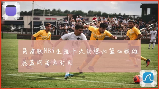 易建联NBA生涯十大劲爆扣篮回顾雄鹿篮网高光时刻
