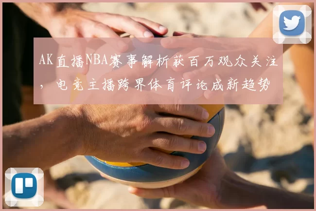 AK直播NBA赛事解析获百万观众关注,电竞主播跨界体育评论成新趋势