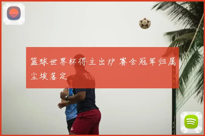 篮球世界杯得主出炉 赛会冠军归属尘埃落定