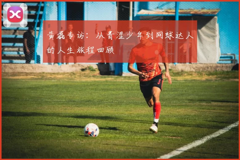 黄磊专访:从青涩少年到网球达人的人生旅程回顾