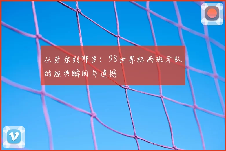 从劳尔到耶罗：98世界杯西班牙队的经典瞬间与遗憾