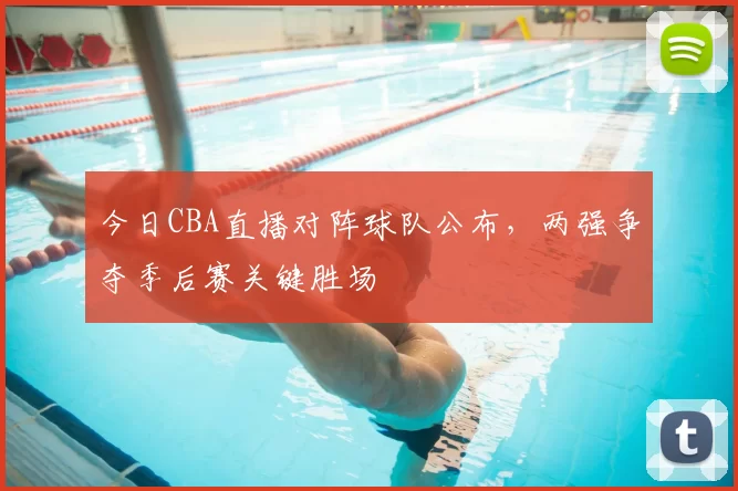 今日CBA直播对阵球队公布，两强争夺季后赛关键胜场