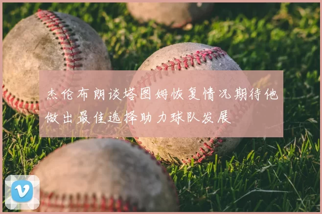 杰伦布朗谈塔图姆恢复情况期待他做出最佳选择助力球队发展