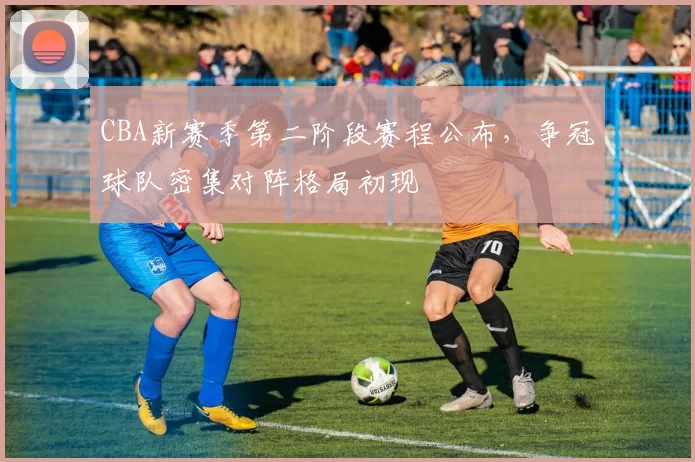 CBA新赛季第二阶段赛程公布,争冠球队密集对阵格局初现