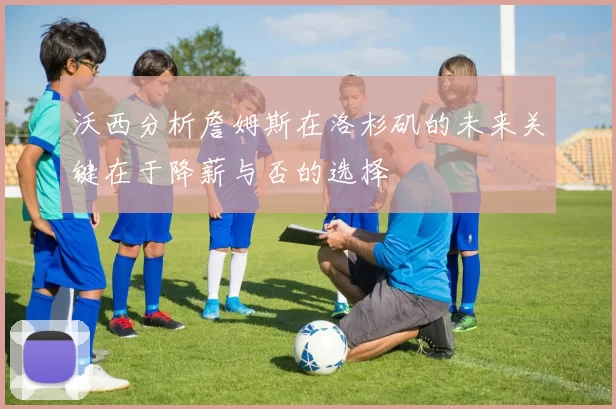 沃西分析詹姆斯在洛杉矶的未来关键在于降薪与否的选择