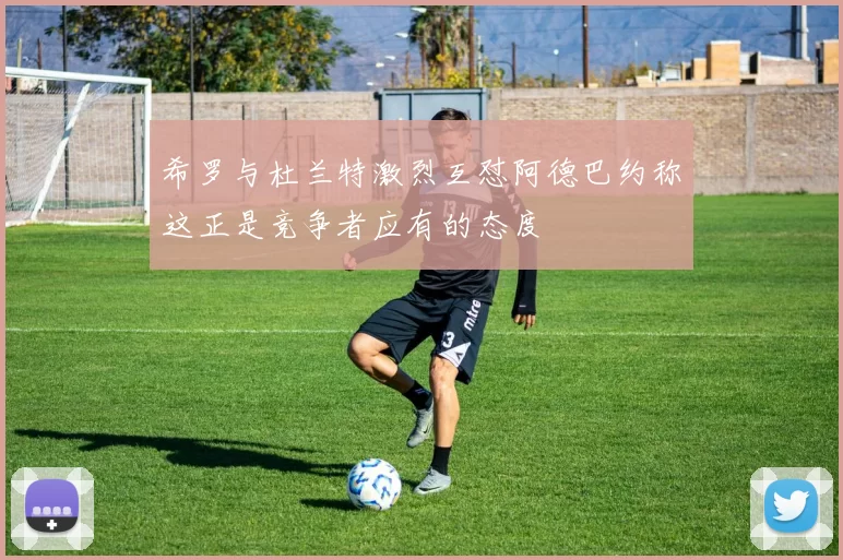 希罗与杜兰特激烈互怼阿德巴约称这正是竞争者应有的态度