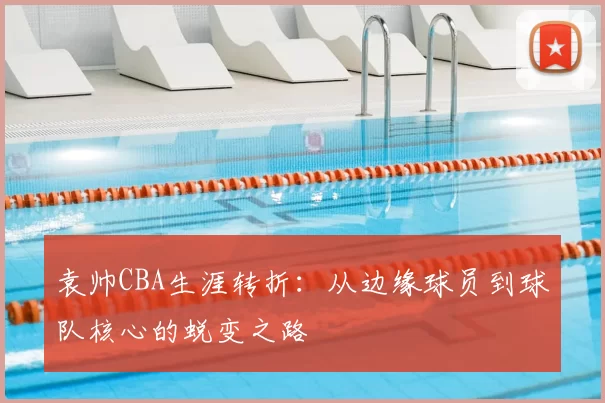 袁帅CBA生涯转折：从边缘球员到球队核心的蜕变之路