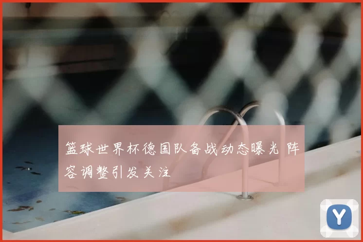 篮球世界杯德国队备战动态曝光 阵容调整引发关注