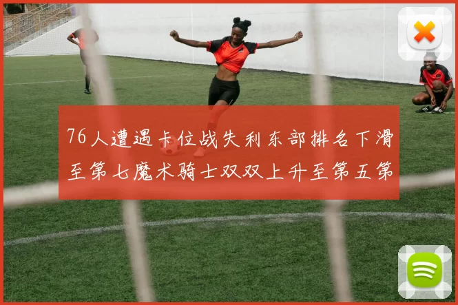 76人遭遇卡位战失利东部排名下滑至第七魔术骑士双双上升至第五第六位
