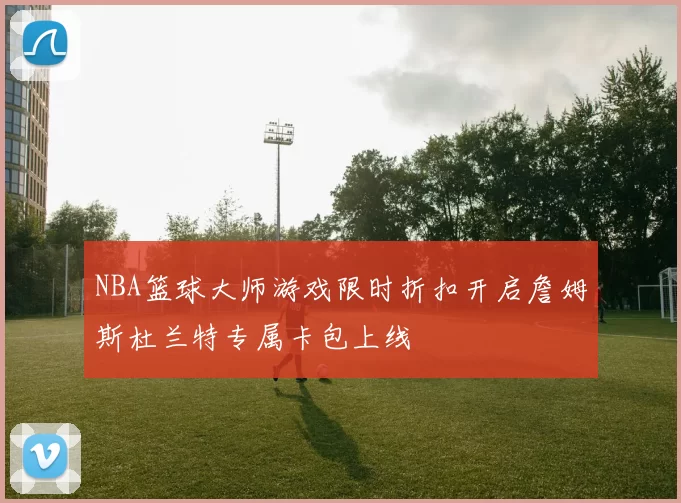 NBA篮球大师游戏限时折扣开启詹姆斯杜兰特专属卡包上线