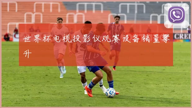 世界杯电视投影仪观赛设备销量攀升