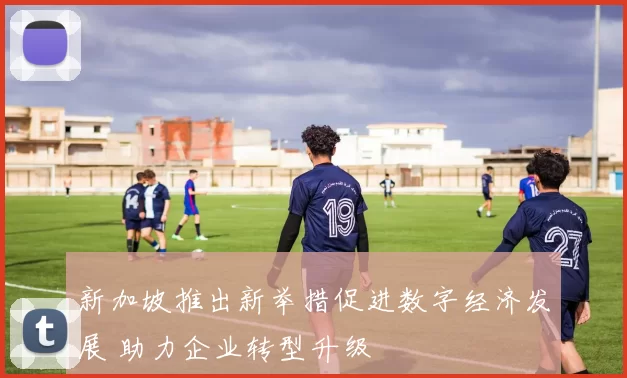 新加坡推出新举措促进数字经济发展 助力企业转型升级
