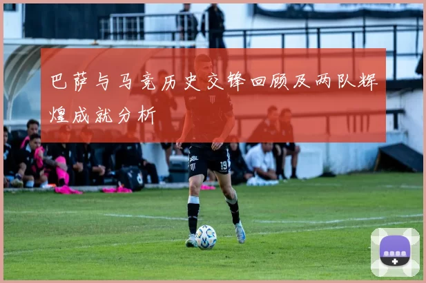 巴萨与马竞历史交锋回顾及两队辉煌成就分析