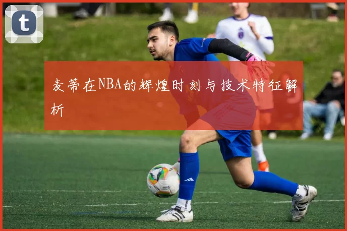 麦蒂在NBA的辉煌时刻与技术特征解析