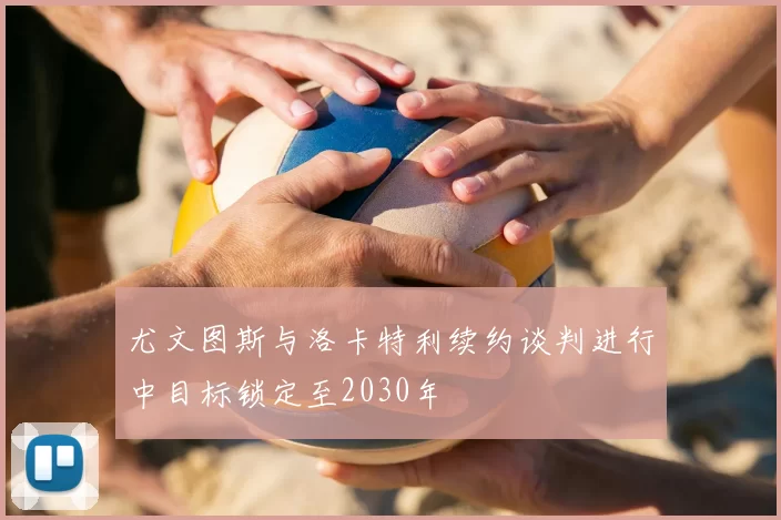 尤文图斯与洛卡特利续约谈判进行中目标锁定至2030年