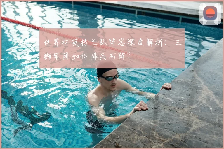 世界杯英格兰队阵容深度解析:三狮军团如何排兵布阵?