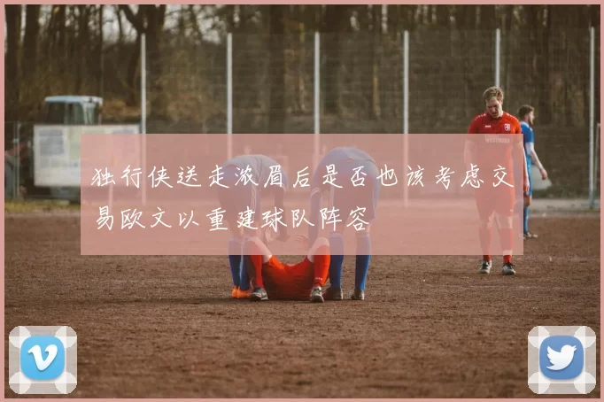 独行侠送走浓眉后是否也该考虑交易欧文以重建球队阵容