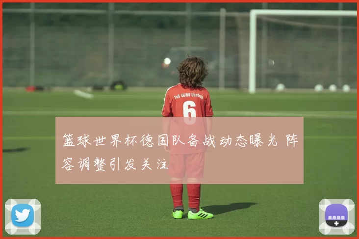 篮球世界杯德国队备战动态曝光 阵容调整引发关注