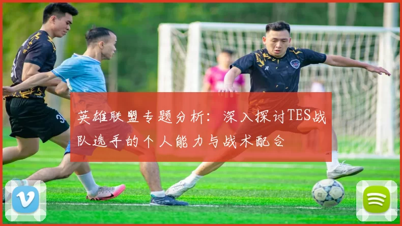 英雄联盟专题分析:深入探讨TES战队选手的个人能力与战术配合
