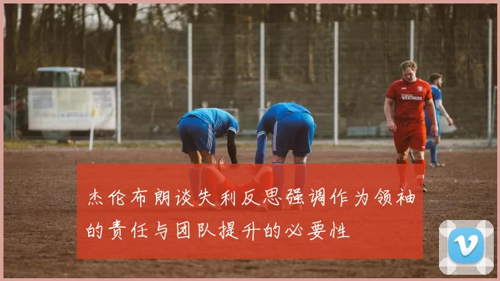 杰伦布朗谈失利反思强调作为领袖的责任与团队提升的必要性