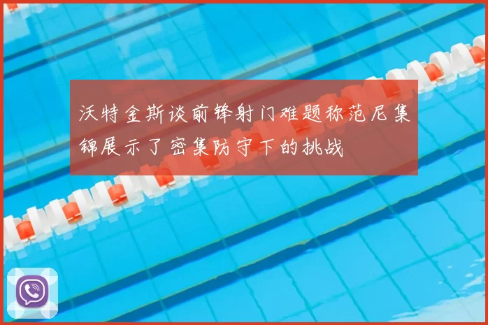 沃特金斯谈前锋射门难题称范尼集锦展示了密集防守下的挑战