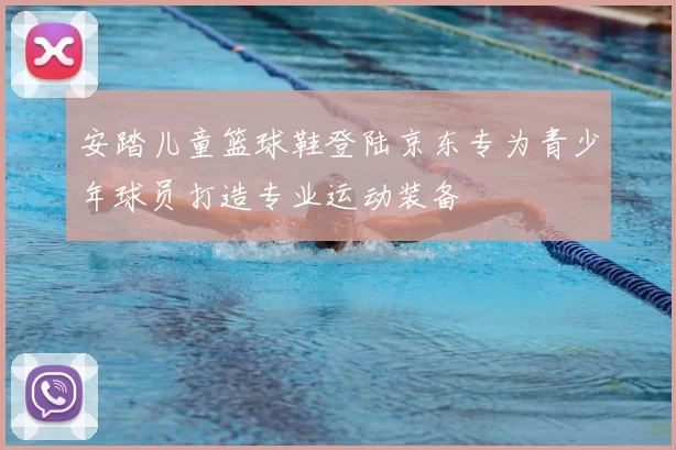 安踏儿童篮球鞋登陆京东专为青少年球员打造专业运动装备