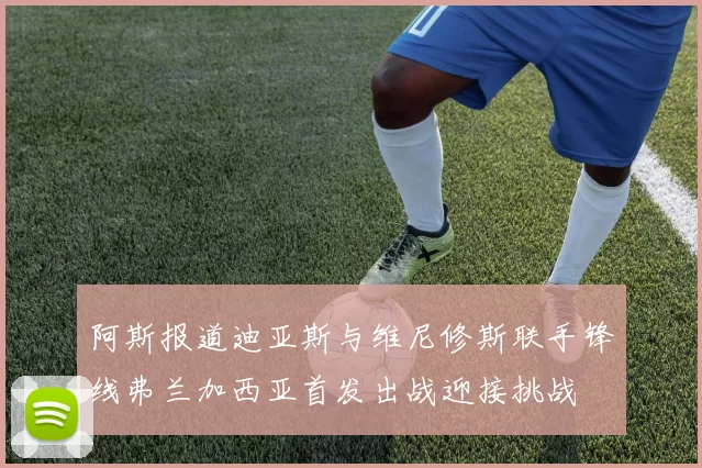 阿斯报道迪亚斯与维尼修斯联手锋线弗兰加西亚首发出战迎接挑战