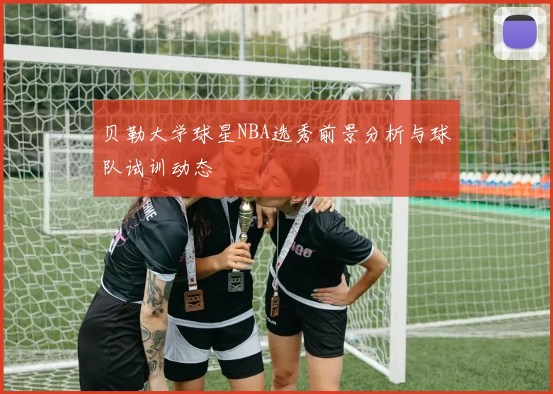 贝勒大学球星NBA选秀前景分析与球队试训动态