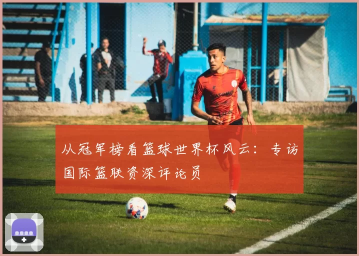 从冠军榜看篮球世界杯风云：专访国际篮联资深评论员