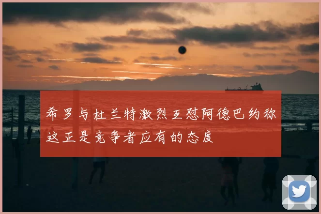 希罗与杜兰特激烈互怼阿德巴约称这正是竞争者应有的态度