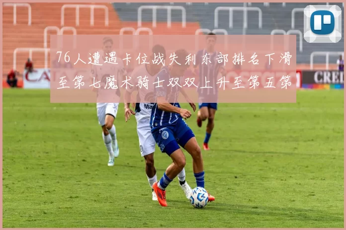 76人遭遇卡位战失利东部排名下滑至第七魔术骑士双双上升至第五第六位