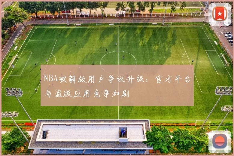 NBA破解版用户争议升级，官方平台与盗版应用竞争加剧